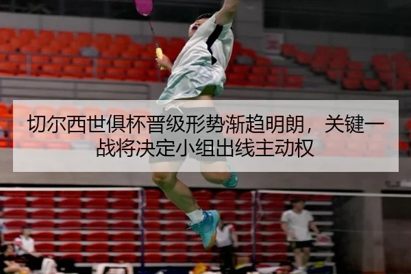切尔西世俱杯晋级形势渐趋明朗，关键一战将决定小组出线主动权