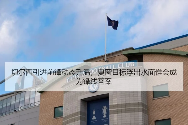 切尔西引进前锋动态升温，夏窗目标浮出水面谁会成为锋线答案